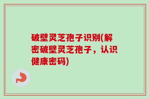 破壁灵芝孢子识别(解密破壁灵芝孢子，认识健康密码)