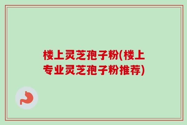 楼上灵芝孢子粉(楼上专业灵芝孢子粉推荐)