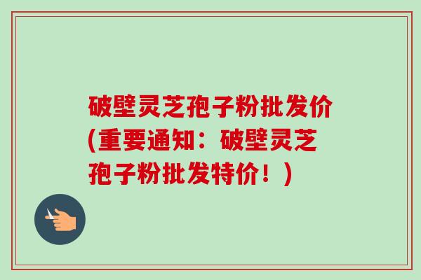 破壁灵芝孢子粉批发价(重要通知:破壁灵芝孢子粉批发特价!) 破壁灵芝孢子粉批发价(重要通知:破壁灵芝孢子粉批发特价!)