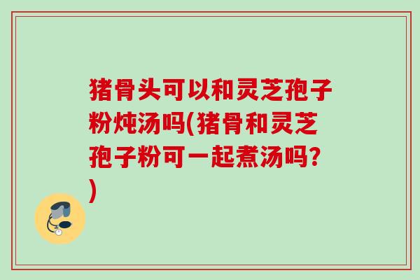 猪骨头可以和灵芝孢子粉炖汤吗(猪骨和灵芝孢子粉可一起煮汤吗?) 猪骨头可以和灵芝孢子粉炖汤吗(猪骨和灵芝孢子粉可一起煮汤吗?)