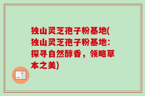 独山灵芝孢子粉基地(独山灵芝孢子粉基地:探寻自然醇香,领略草本之美) 独山灵芝孢子粉基地(独山灵芝孢子粉基地:探寻自然醇香,领略草本之美)