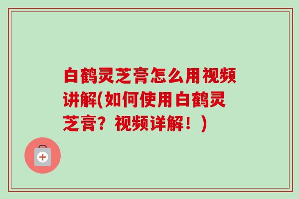 白鹤灵芝膏怎么用视频讲解(如何使用白鹤灵芝膏？视频详解！)
