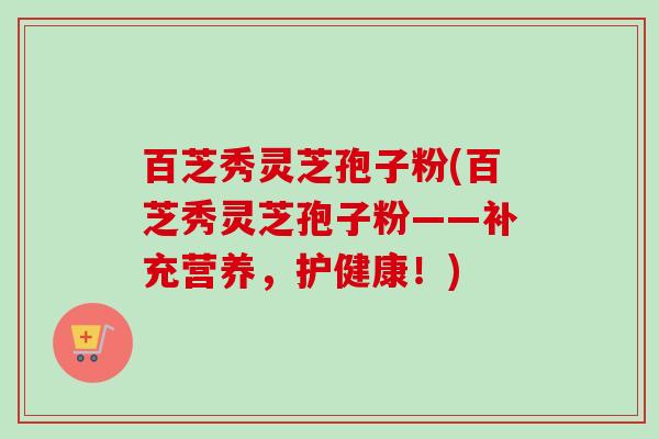 百芝秀灵芝孢子粉(百芝秀灵芝孢子粉——补充营养,护健康!) 百芝秀灵芝孢子粉(百芝秀灵芝孢子粉——补充营养,护健康!)