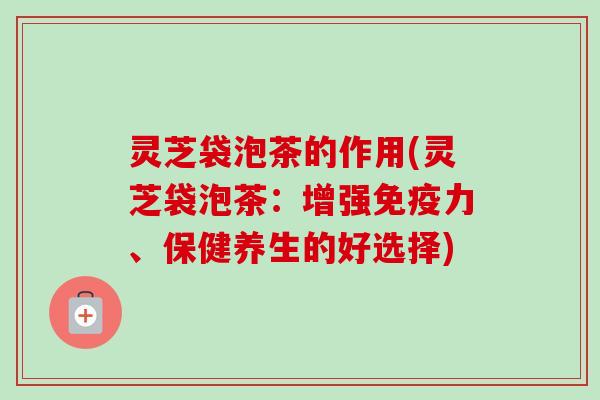 灵芝袋泡茶的作用(灵芝袋泡茶：增强免疫力、保健养生的好选择)