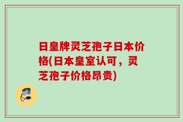 日皇牌灵芝孢子日本价格(日本皇室认可,灵芝孢子价格昂贵) 日皇牌灵芝孢子日本价格(日本皇室认可,灵芝孢子价格昂贵)