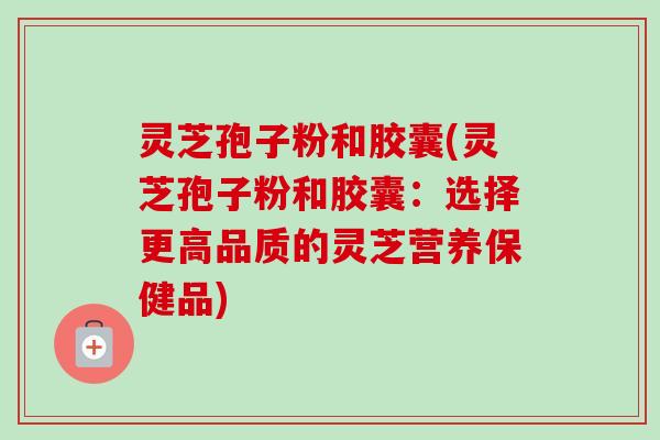 灵芝孢子粉和胶囊(灵芝孢子粉和胶囊:选择更高品质的灵芝营养保健品) 灵芝孢子粉和胶囊(灵芝孢子粉和胶囊:选择更高品质的灵芝营养保健品)