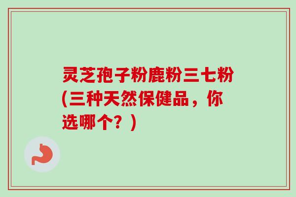 灵芝孢子粉鹿粉三七粉(三种天然保健品,你选哪个?) 灵芝孢子粉鹿粉三七粉(三种天然保健品,你选哪个?)