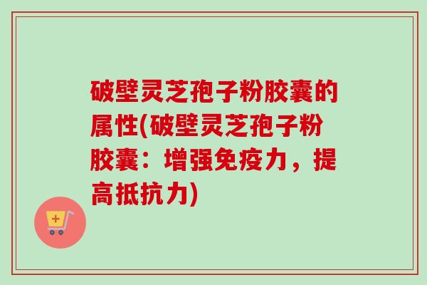 破壁灵芝孢子粉胶囊的属性(破壁灵芝孢子粉胶囊：增强免疫力，提高抵抗力)