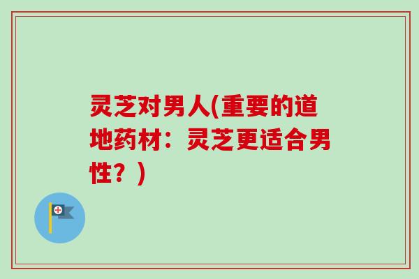 灵芝对男人(重要的道地药材:灵芝更适合男性?) 灵芝对男人(重要的道地药材:灵芝更适合男性?)