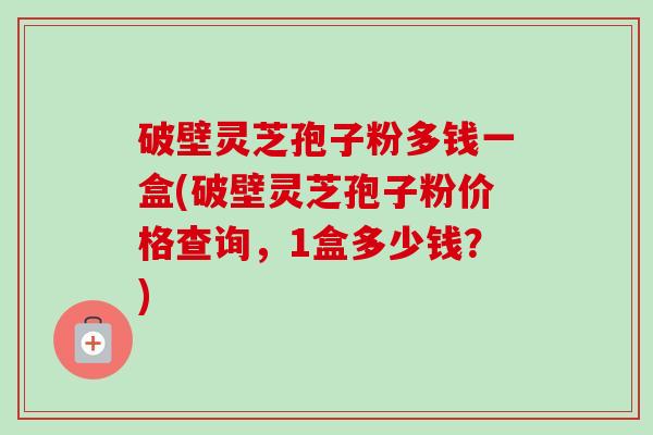 破壁灵芝孢子粉多钱一盒(破壁灵芝孢子粉价格查询,1盒多少钱?) 破壁灵芝孢子粉多钱一盒(破壁灵芝孢子粉价格查询,1盒多少钱?)