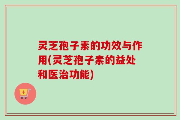 灵芝孢子素的功效与作用(灵芝孢子素的益处和医功能)