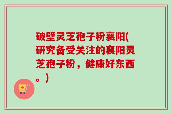 破壁灵芝孢子粉襄阳(研究备受关注的襄阳灵芝孢子粉,健康好东西。) 破壁灵芝孢子粉襄阳(研究备受关注的襄阳灵芝孢子粉,健康好东西。)