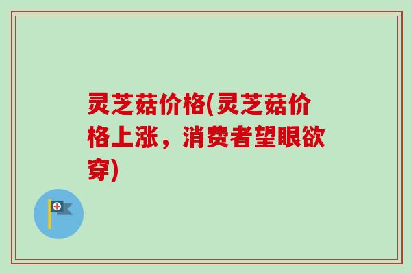 灵芝菇价格(灵芝菇价格上涨,消费者望眼欲穿) 灵芝菇价格(灵芝菇价格上涨,消费者望眼欲穿)