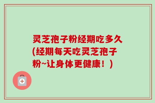 灵芝孢子粉经期吃多久(经期每天吃灵芝孢子粉~让身体更健康!) 灵芝孢子粉经期吃多久(经期每天吃灵芝孢子粉~让身体更健康!)