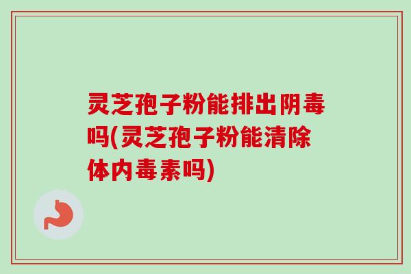 灵芝孢子粉能排出阴毒吗(灵芝孢子粉能清除体内毒素吗)