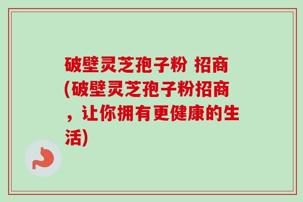 破壁灵芝孢子粉 招商(破壁灵芝孢子粉招商,让你拥有更健康的生活) 破壁灵芝孢子粉 招商(破壁灵芝孢子粉招商,让你拥有更健康的生活)