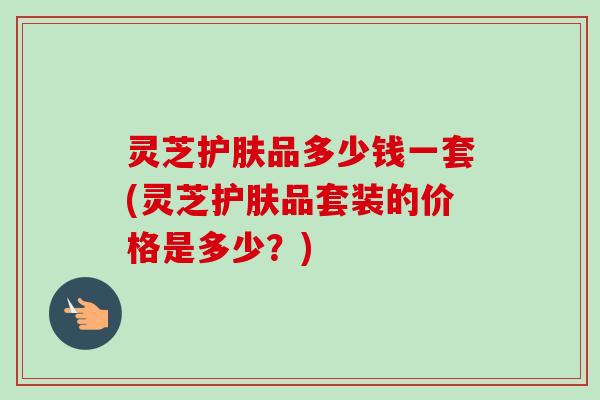 灵芝护肤品多少钱一套(灵芝护肤品套装的价格是多少?) 灵芝护肤品多少钱一套(灵芝护肤品套装的价格是多少?)