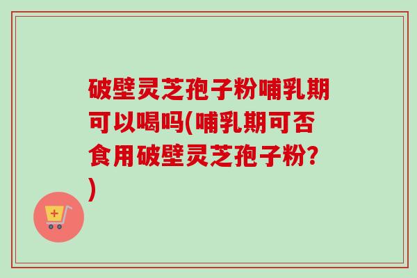 破壁灵芝孢子粉哺乳期可以喝吗(哺乳期可否食用破壁灵芝孢子粉?) 破壁灵芝孢子粉哺乳期可以喝吗(哺乳期可否食用破壁灵芝孢子粉?)