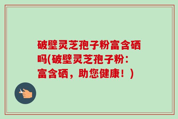 破壁灵芝孢子粉富含硒吗(破壁灵芝孢子粉:富含硒,助您健康!) 破壁灵芝孢子粉富含硒吗(破壁灵芝孢子粉:富含硒,助您健康!)