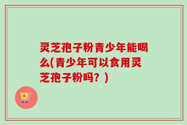 灵芝孢子粉青少年能喝么(青少年可以食用灵芝孢子粉吗？)