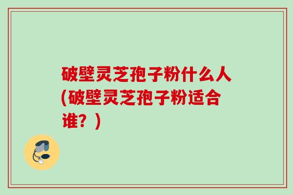 破壁灵芝孢子粉什么人(破壁灵芝孢子粉适合谁？)