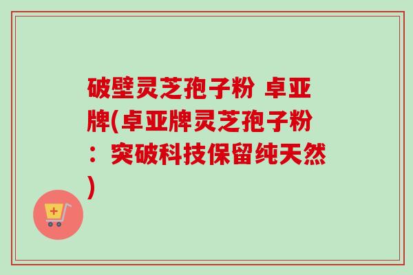 破壁灵芝孢子粉 卓亚牌(卓亚牌灵芝孢子粉:突破科技保留纯天然) 破壁灵芝孢子粉 卓亚牌(卓亚牌灵芝孢子粉:突破科技保留纯天然)