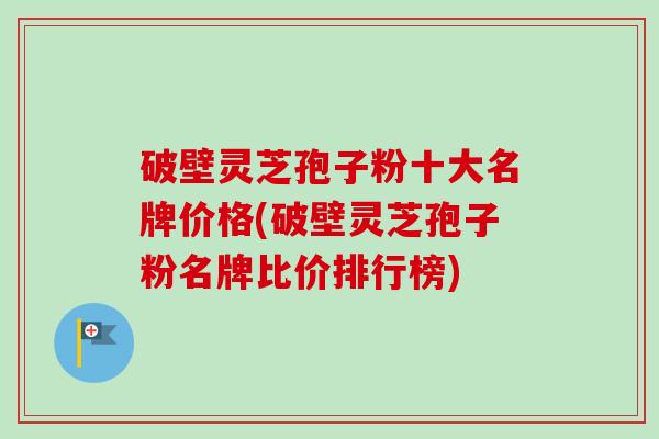 破壁灵芝孢子粉十大名牌价格(破壁灵芝孢子粉名牌比价排行榜) 破壁灵芝孢子粉十大名牌价格(破壁灵芝孢子粉名牌比价排行榜)