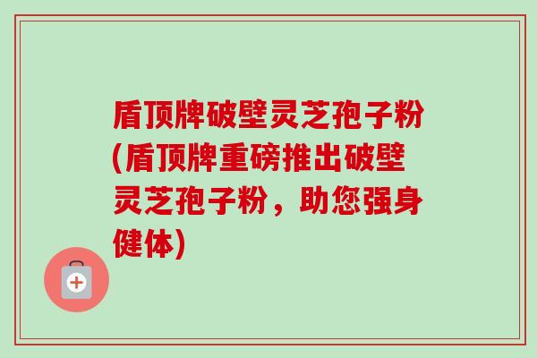 盾顶牌破壁灵芝孢子粉(盾顶牌重磅推出破壁灵芝孢子粉,助您强身健体) 盾顶牌破壁灵芝孢子粉(盾顶牌重磅推出破壁灵芝孢子粉,助您强身健体)
