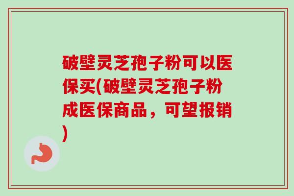 破壁灵芝孢子粉可以医保买(破壁灵芝孢子粉成医保商品,可望报销) 破壁灵芝孢子粉可以医保买(破壁灵芝孢子粉成医保商品,可望报销)