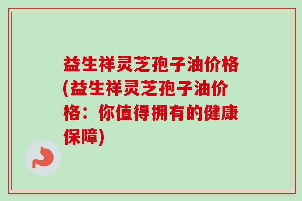 益生祥灵芝孢子油价格(益生祥灵芝孢子油价格:你值得拥有的健康保障) 益生祥灵芝孢子油价格(益生祥灵芝孢子油价格:你值得拥有的健康保障)