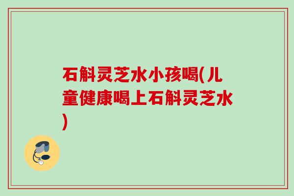 石斛灵芝水小孩喝(儿童健康喝上石斛灵芝水) 石斛灵芝水小孩喝(儿童健康喝上石斛灵芝水)