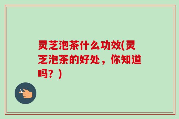 灵芝泡茶什么功效(灵芝泡茶的好处，你知道吗？)
