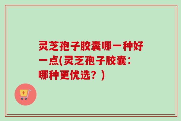 灵芝孢子胶囊哪一种好一点(灵芝孢子胶囊:哪种更优选?) 灵芝孢子胶囊哪一种好一点(灵芝孢子胶囊:哪种更优选?)