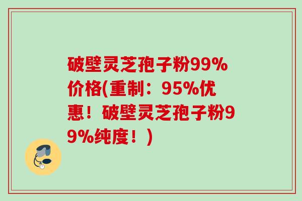 破壁灵芝孢子粉99%价格(重制:95%优惠!破壁灵芝孢子粉99%纯度!) 破壁灵芝孢子粉99%价格(重制:95%优惠!破壁灵芝孢子粉99%纯度!)