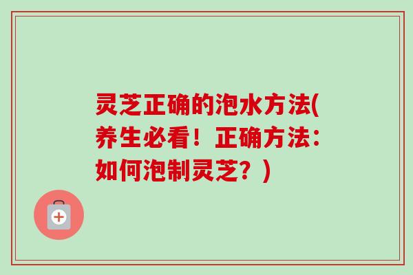 灵芝正确的泡水方法(养生必看！正确方法：如何泡制灵芝？)