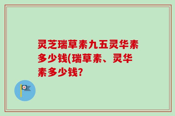 灵芝瑞草素九五灵华素多少钱(瑞草素、灵华素多少钱? 灵芝瑞草素九五灵华素多少钱(瑞草素、灵华素多少钱?