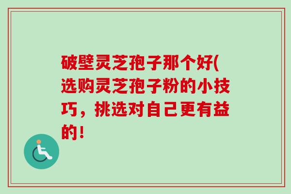 破壁灵芝孢子那个好(选购灵芝孢子粉的小技巧,挑选对自己更有益的! 破壁灵芝孢子那个好(选购灵芝孢子粉的小技巧,挑选对自己更有益的!