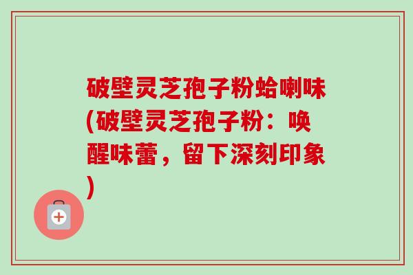 破壁灵芝孢子粉蛤喇味(破壁灵芝孢子粉：唤醒味蕾，留下深刻印象)