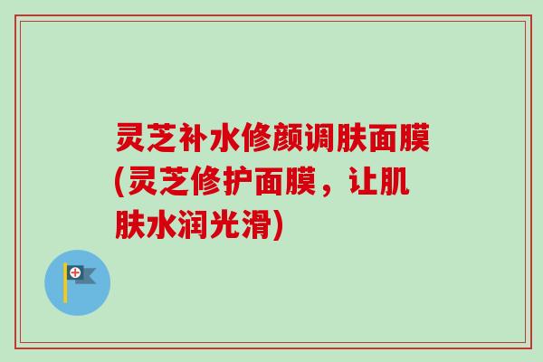 灵芝补水修颜调肤面膜(灵芝修护面膜，让水润光滑)