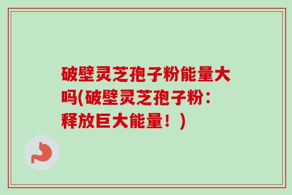 破壁灵芝孢子粉能量大吗(破壁灵芝孢子粉：释放巨大能量！)