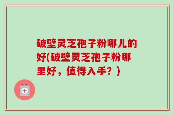 破壁灵芝孢子粉哪儿的好(破壁灵芝孢子粉哪里好,值得入手?) 破壁灵芝孢子粉哪儿的好(破壁灵芝孢子粉哪里好,值得入手?)
