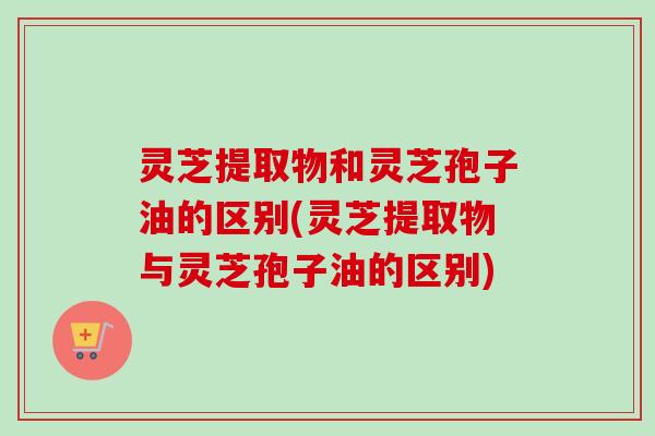 灵芝提取物和灵芝孢子油的区别(灵芝提取物与灵芝孢子油的区别)