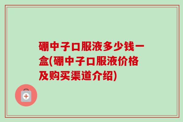 硼中子口服液多少钱一盒(硼中子口服液价格及购买渠道介绍)