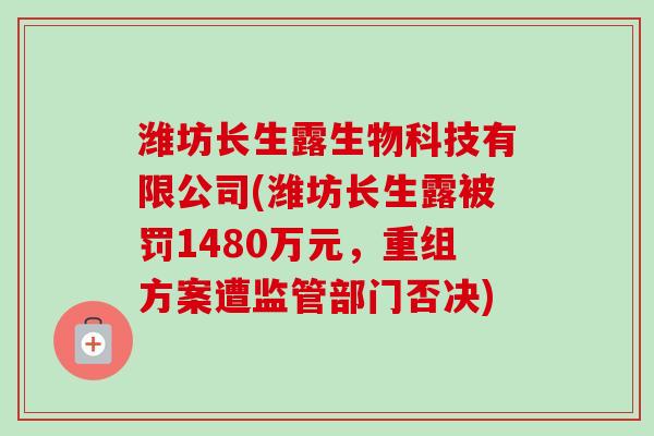 潍坊长生露生物科技有限公司(潍坊长生露被罚1480万元,重组方案遭监管部门否决) 潍坊长生露生物科技有限公司(潍坊长生露被罚1480万元,重组方案遭监管部门否决)