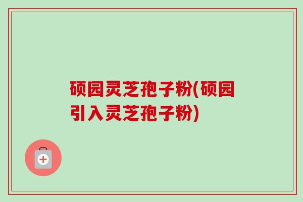 硕园灵芝孢子粉(硕园引入灵芝孢子粉) 硕园灵芝孢子粉(硕园引入灵芝孢子粉)