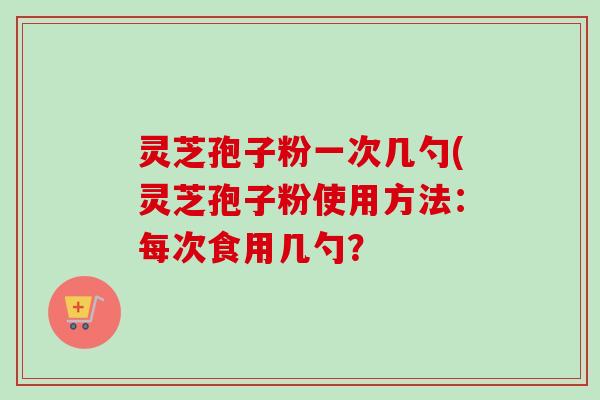 灵芝孢子粉一次几勺(灵芝孢子粉使用方法:每次食用几勺? 灵芝孢子粉一次几勺(灵芝孢子粉使用方法:每次食用几勺?