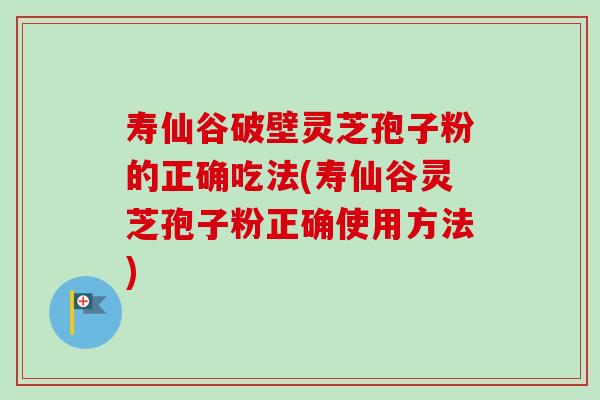 寿仙谷破壁灵芝孢子粉的正确吃法(寿仙谷灵芝孢子粉正确使用方法)