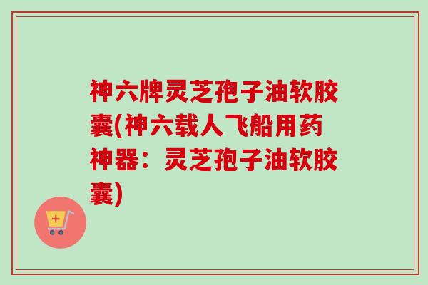 神六牌灵芝孢子油软胶囊(神六载人飞船用药神器:灵芝孢子油软胶囊) 神六牌灵芝孢子油软胶囊(神六载人飞船用药神器:灵芝孢子油软胶囊)