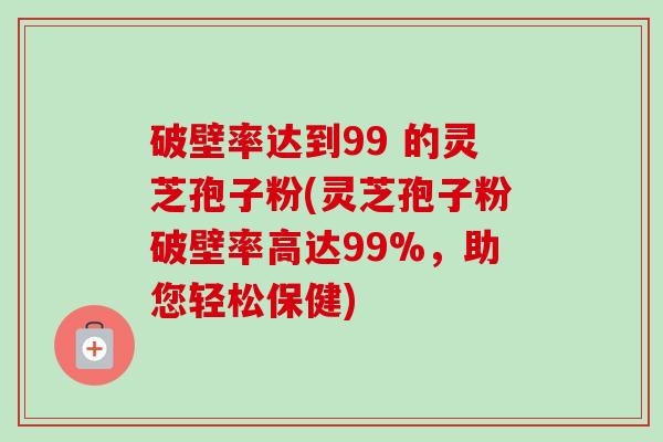 破壁率达到99 的灵芝孢子粉(灵芝孢子粉破壁率高达99%，助您轻松保健)