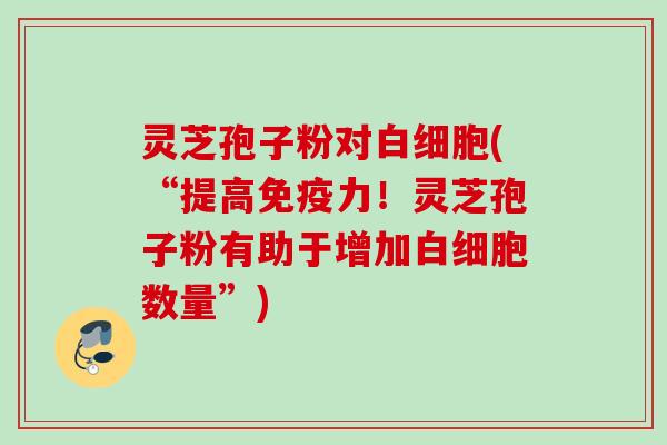 灵芝孢子粉对(“提高免疫力!灵芝孢子粉有助于增加数量”) 灵芝孢子粉对(“提高免疫力!灵芝孢子粉有助于增加数量”)